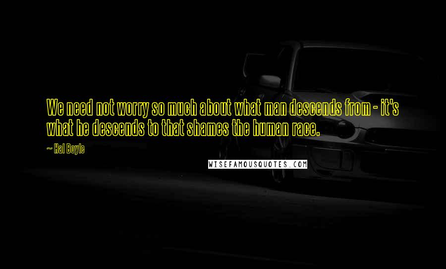 Hal Boyle Quotes: We need not worry so much about what man descends from - it's what he descends to that shames the human race.