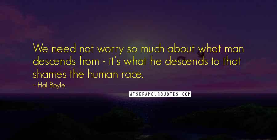 Hal Boyle Quotes: We need not worry so much about what man descends from - it's what he descends to that shames the human race.