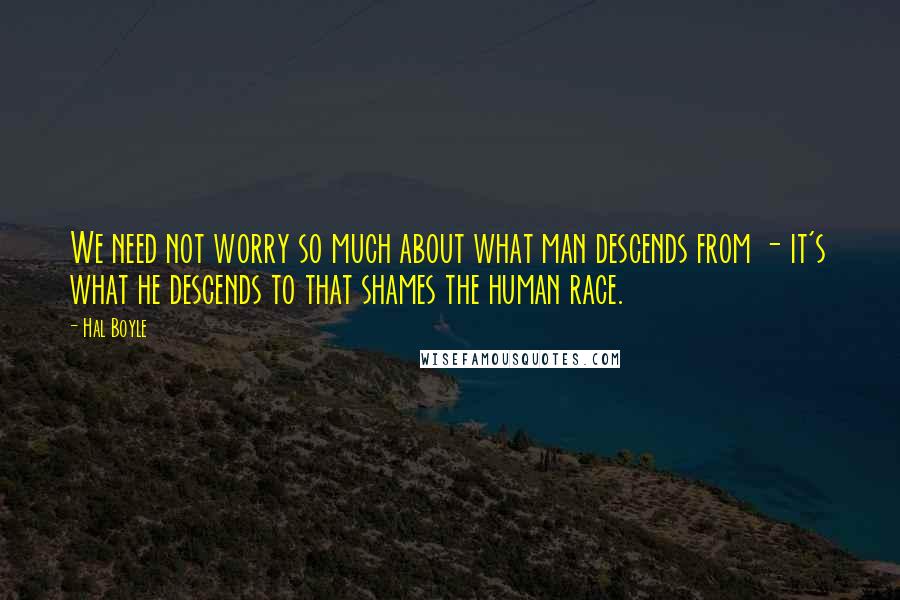 Hal Boyle Quotes: We need not worry so much about what man descends from - it's what he descends to that shames the human race.