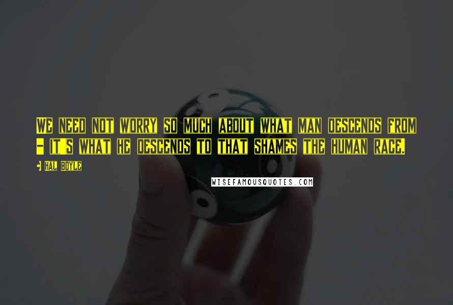 Hal Boyle Quotes: We need not worry so much about what man descends from - it's what he descends to that shames the human race.