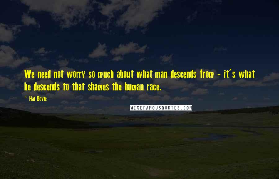 Hal Boyle Quotes: We need not worry so much about what man descends from - it's what he descends to that shames the human race.