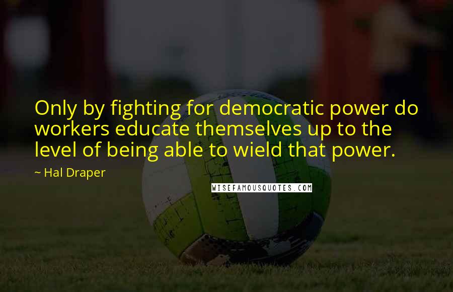 Hal Draper Quotes: Only by fighting for democratic power do workers educate themselves up to the level of being able to wield that power.