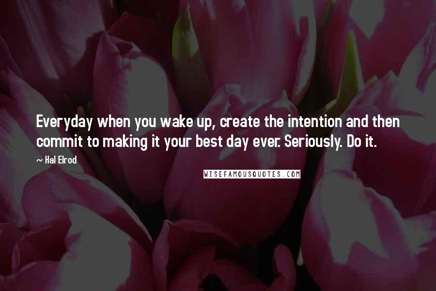 Hal Elrod Quotes: Everyday when you wake up, create the intention and then commit to making it your best day ever. Seriously. Do it.