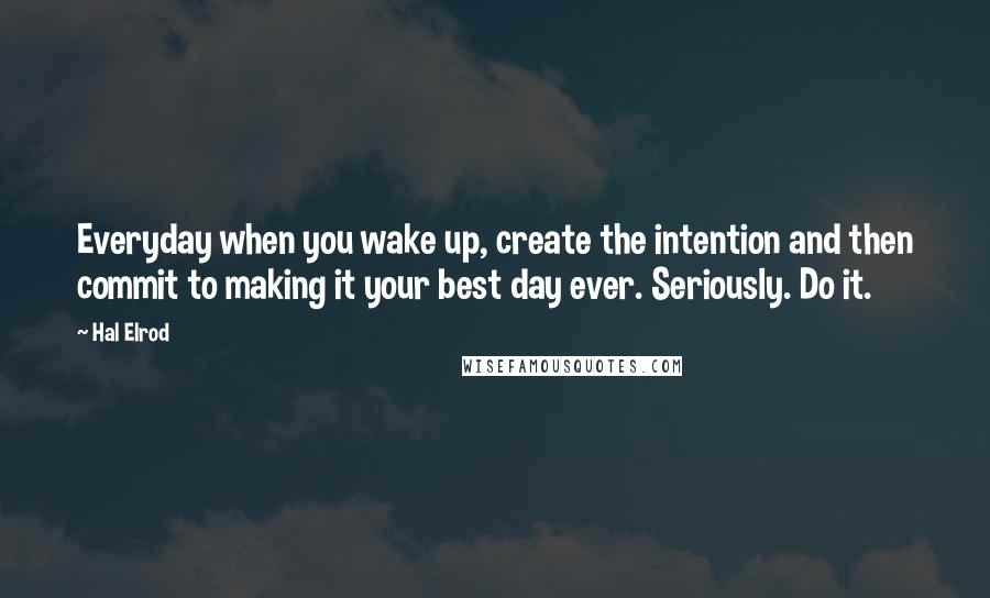 Hal Elrod Quotes: Everyday when you wake up, create the intention and then commit to making it your best day ever. Seriously. Do it.
