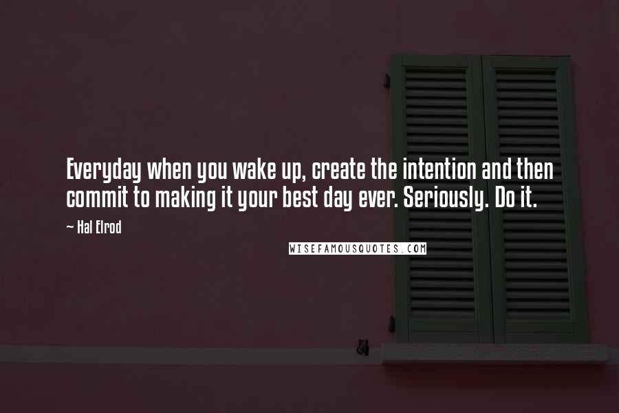 Hal Elrod Quotes: Everyday when you wake up, create the intention and then commit to making it your best day ever. Seriously. Do it.