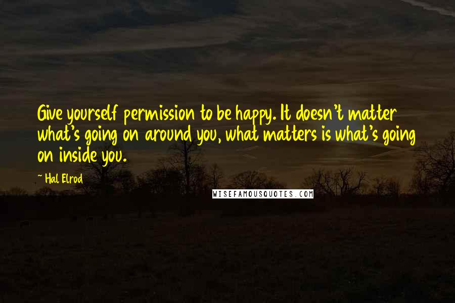 Hal Elrod Quotes: Give yourself permission to be happy. It doesn't matter what's going on around you, what matters is what's going on inside you.