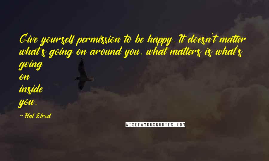 Hal Elrod Quotes: Give yourself permission to be happy. It doesn't matter what's going on around you, what matters is what's going on inside you.