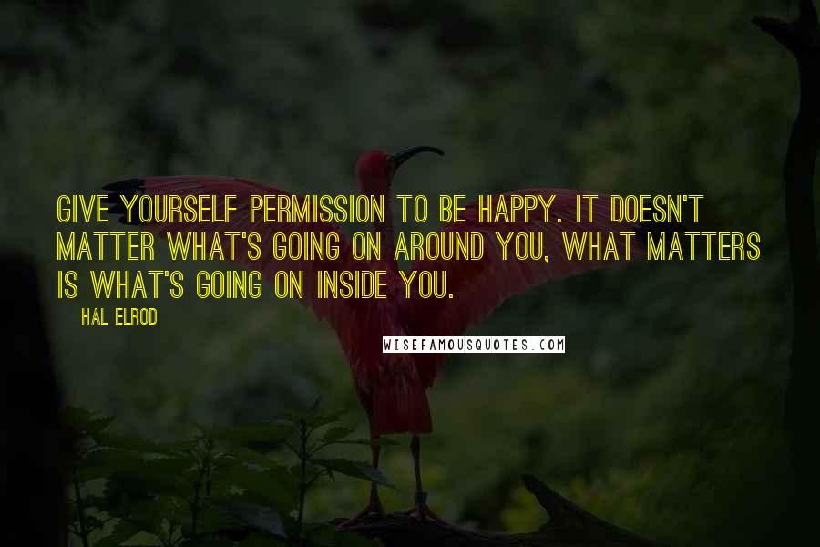 Hal Elrod Quotes: Give yourself permission to be happy. It doesn't matter what's going on around you, what matters is what's going on inside you.