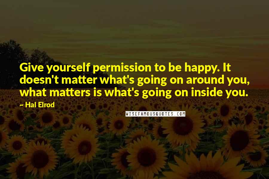 Hal Elrod Quotes: Give yourself permission to be happy. It doesn't matter what's going on around you, what matters is what's going on inside you.