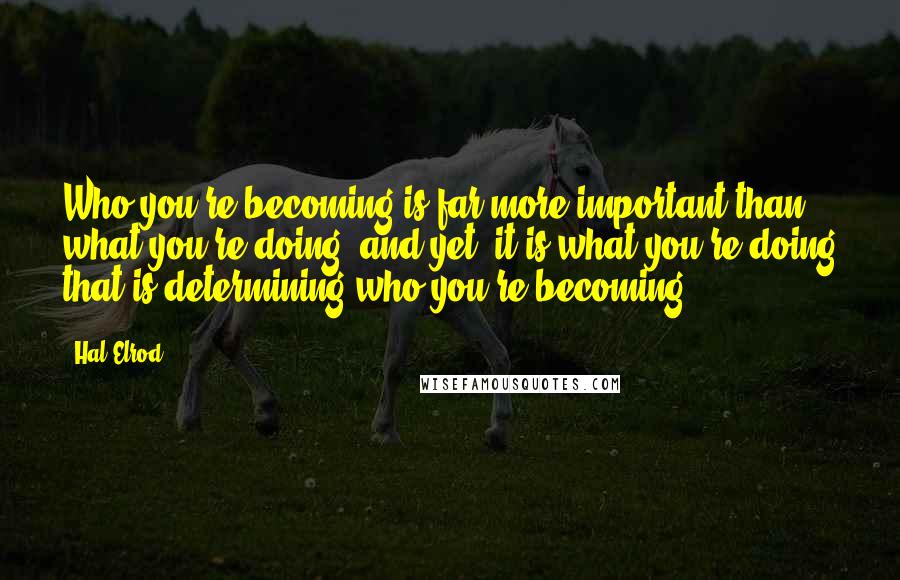 Hal Elrod Quotes: Who you're becoming is far more important than what you're doing, and yet, it is what you're doing that is determining who you're becoming.