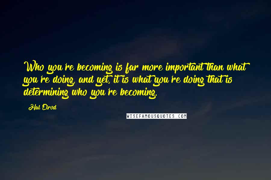 Hal Elrod Quotes: Who you're becoming is far more important than what you're doing, and yet, it is what you're doing that is determining who you're becoming.