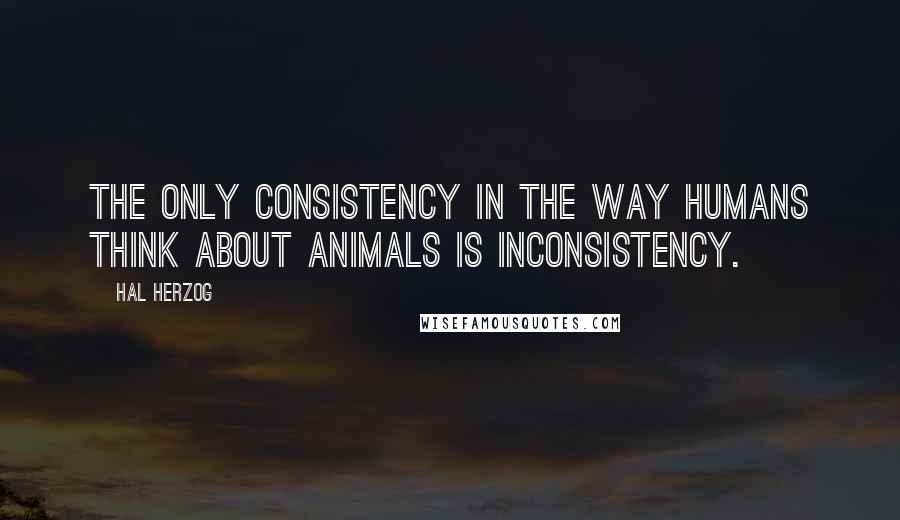 Hal Herzog Quotes: The only consistency in the way humans think about animals is inconsistency.