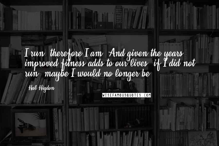 Hal Higdon Quotes: I run, therefore I am. And given the years improved fitness adds to our lives, if I did not run, maybe I would no longer be.