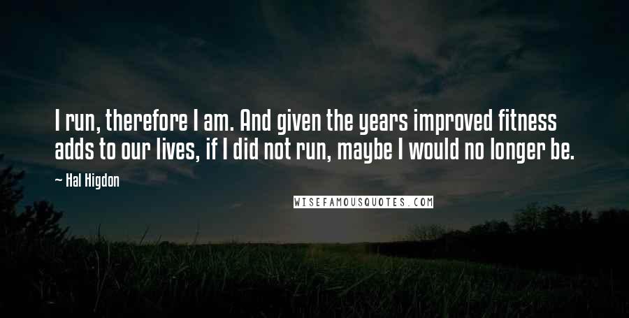 Hal Higdon Quotes: I run, therefore I am. And given the years improved fitness adds to our lives, if I did not run, maybe I would no longer be.