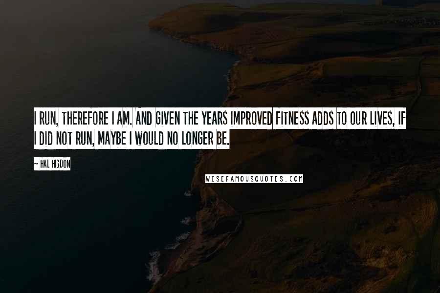 Hal Higdon Quotes: I run, therefore I am. And given the years improved fitness adds to our lives, if I did not run, maybe I would no longer be.