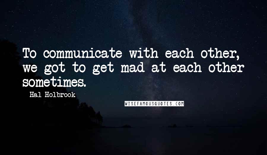 Hal Holbrook Quotes: To communicate with each other, we got to get mad at each other sometimes.