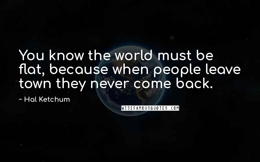 Hal Ketchum Quotes: You know the world must be flat, because when people leave town they never come back.