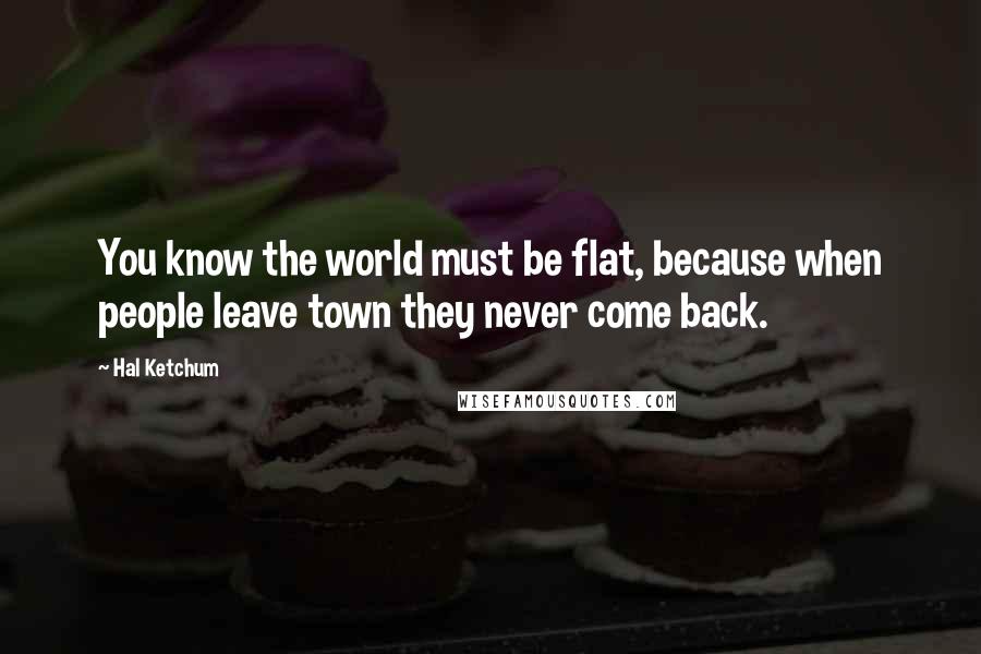 Hal Ketchum Quotes: You know the world must be flat, because when people leave town they never come back.