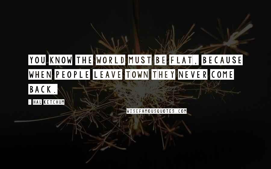 Hal Ketchum Quotes: You know the world must be flat, because when people leave town they never come back.
