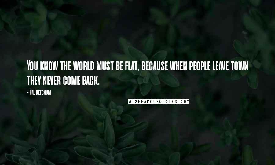 Hal Ketchum Quotes: You know the world must be flat, because when people leave town they never come back.