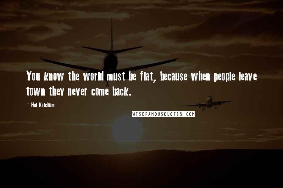 Hal Ketchum Quotes: You know the world must be flat, because when people leave town they never come back.