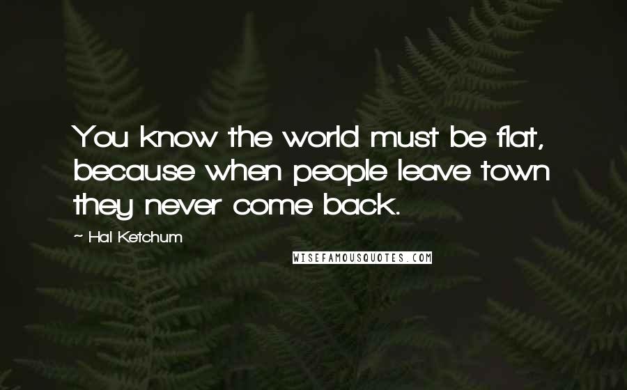 Hal Ketchum Quotes: You know the world must be flat, because when people leave town they never come back.