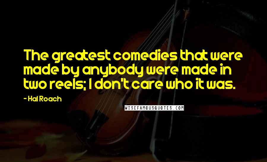 Hal Roach Quotes: The greatest comedies that were made by anybody were made in two reels; I don't care who it was.