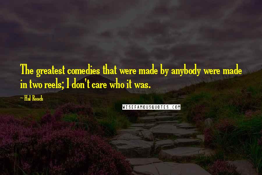Hal Roach Quotes: The greatest comedies that were made by anybody were made in two reels; I don't care who it was.