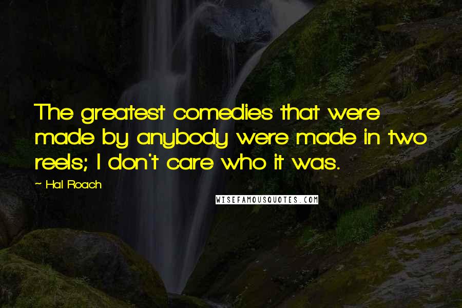 Hal Roach Quotes: The greatest comedies that were made by anybody were made in two reels; I don't care who it was.