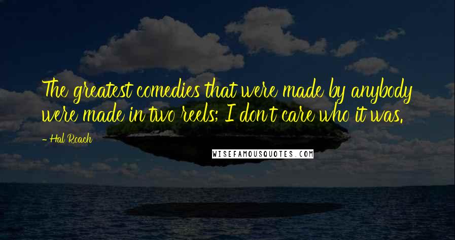 Hal Roach Quotes: The greatest comedies that were made by anybody were made in two reels; I don't care who it was.