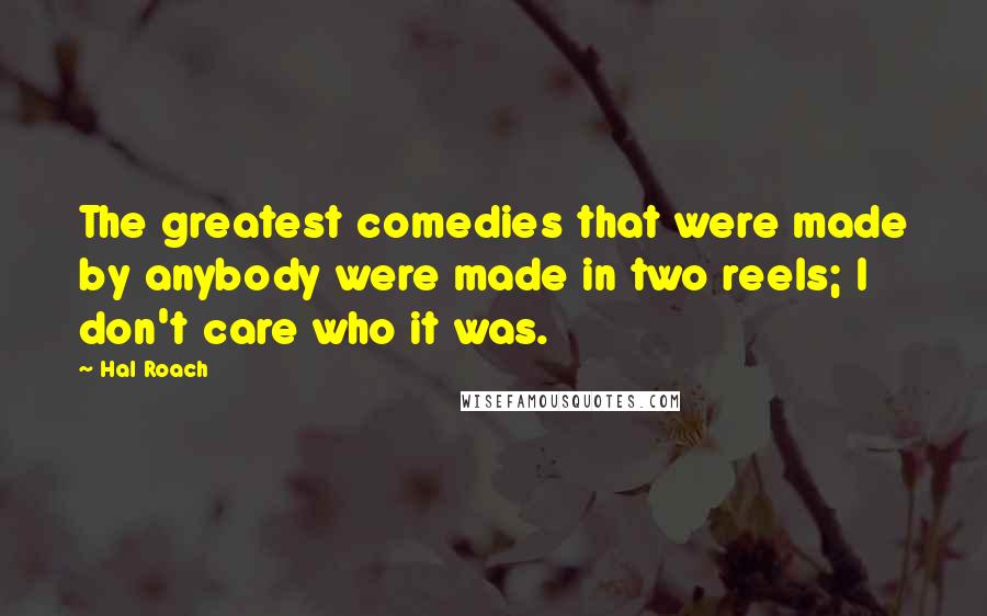 Hal Roach Quotes: The greatest comedies that were made by anybody were made in two reels; I don't care who it was.