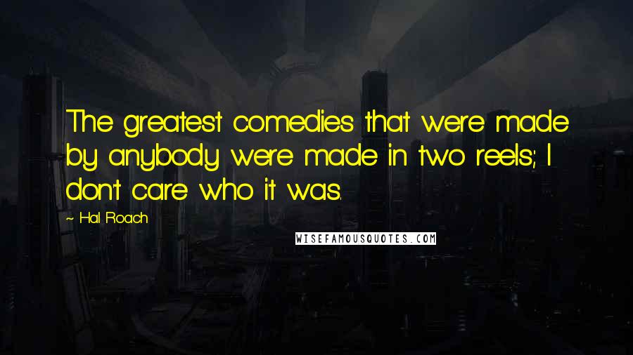 Hal Roach Quotes: The greatest comedies that were made by anybody were made in two reels; I don't care who it was.