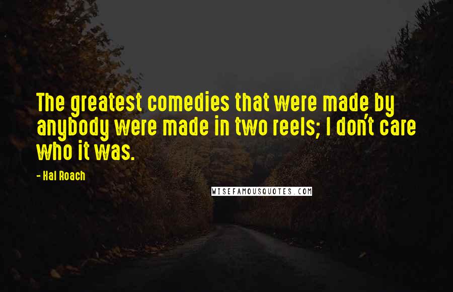 Hal Roach Quotes: The greatest comedies that were made by anybody were made in two reels; I don't care who it was.