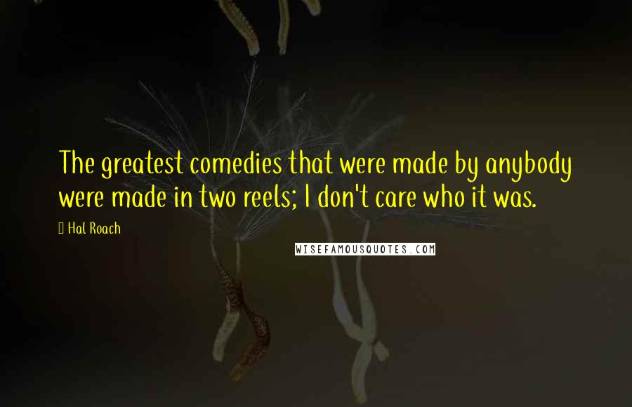 Hal Roach Quotes: The greatest comedies that were made by anybody were made in two reels; I don't care who it was.