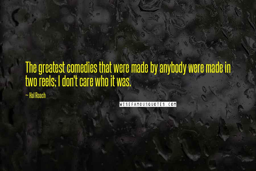 Hal Roach Quotes: The greatest comedies that were made by anybody were made in two reels; I don't care who it was.
