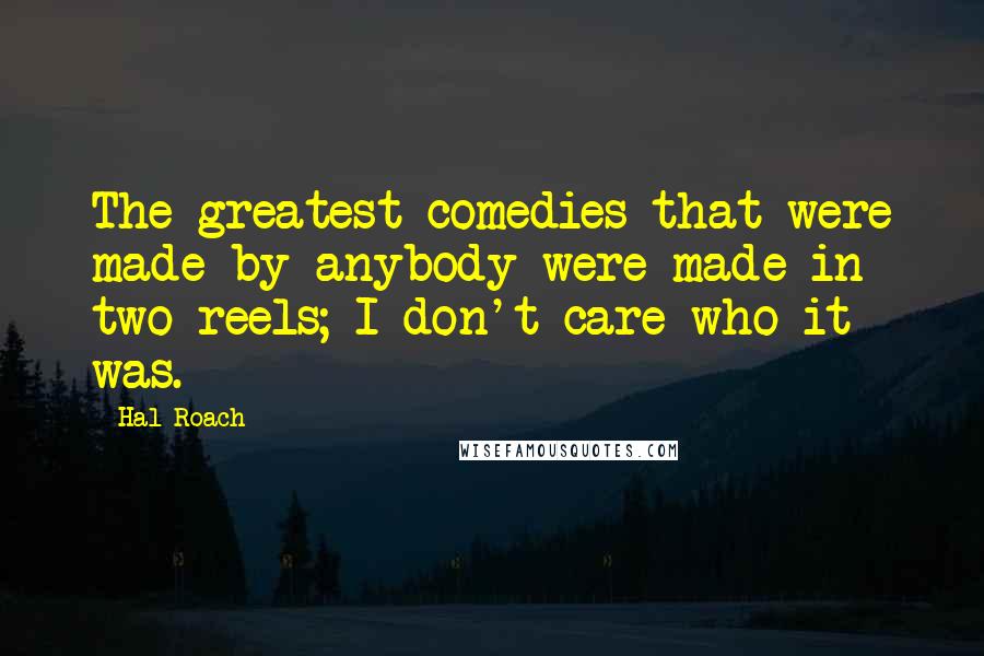 Hal Roach Quotes: The greatest comedies that were made by anybody were made in two reels; I don't care who it was.