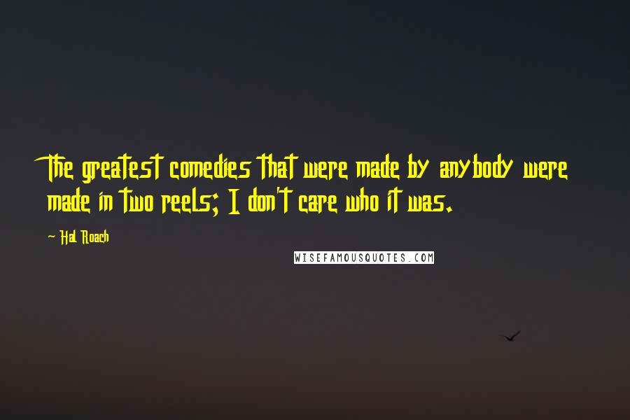 Hal Roach Quotes: The greatest comedies that were made by anybody were made in two reels; I don't care who it was.