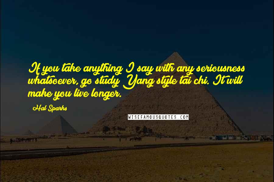 Hal Sparks Quotes: If you take anything I say with any seriousness whatsoever, go study Yang style tai chi. It will make you live longer.