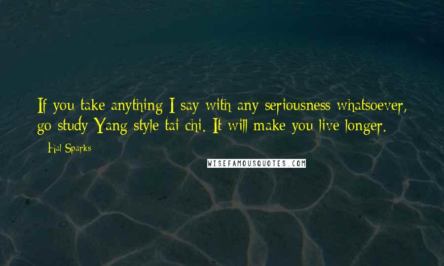 Hal Sparks Quotes: If you take anything I say with any seriousness whatsoever, go study Yang style tai chi. It will make you live longer.