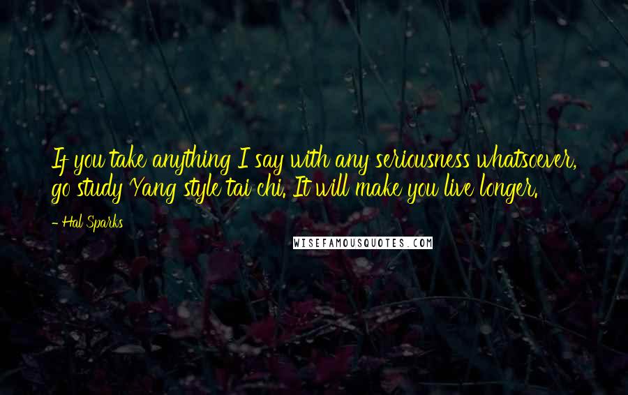 Hal Sparks Quotes: If you take anything I say with any seriousness whatsoever, go study Yang style tai chi. It will make you live longer.