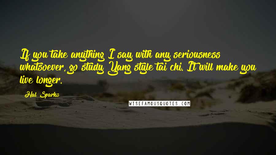 Hal Sparks Quotes: If you take anything I say with any seriousness whatsoever, go study Yang style tai chi. It will make you live longer.