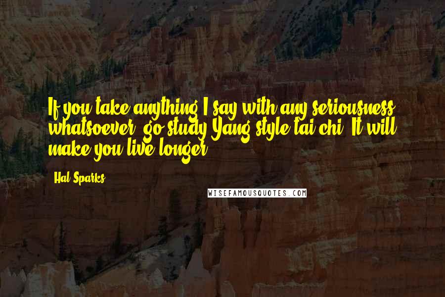 Hal Sparks Quotes: If you take anything I say with any seriousness whatsoever, go study Yang style tai chi. It will make you live longer.