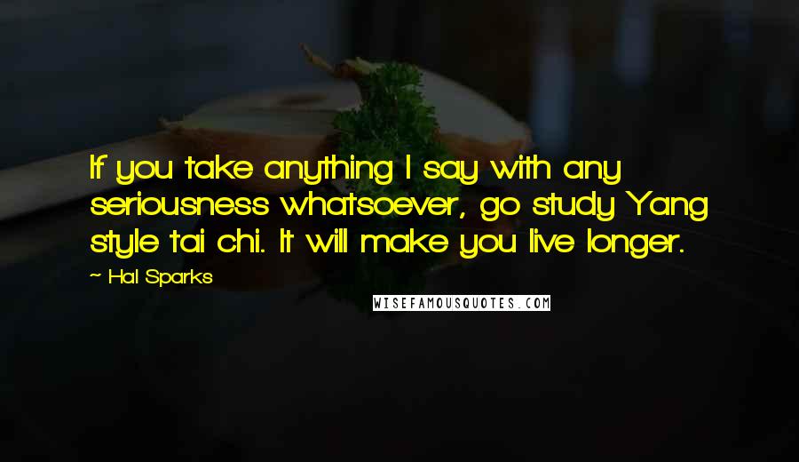 Hal Sparks Quotes: If you take anything I say with any seriousness whatsoever, go study Yang style tai chi. It will make you live longer.