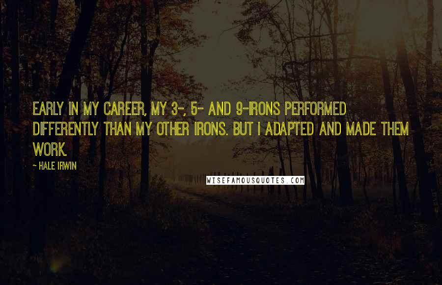 Hale Irwin Quotes: Early in my career, my 3-, 5- and 9-irons performed differently than my other irons. But I adapted and made them work.
