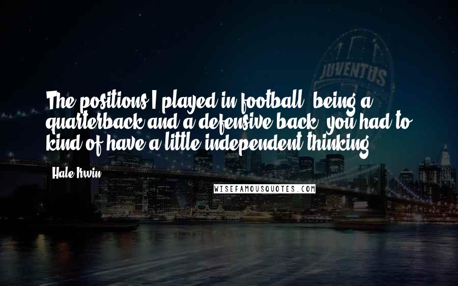 Hale Irwin Quotes: The positions I played in football, being a quarterback and a defensive back, you had to kind of have a little independent thinking.