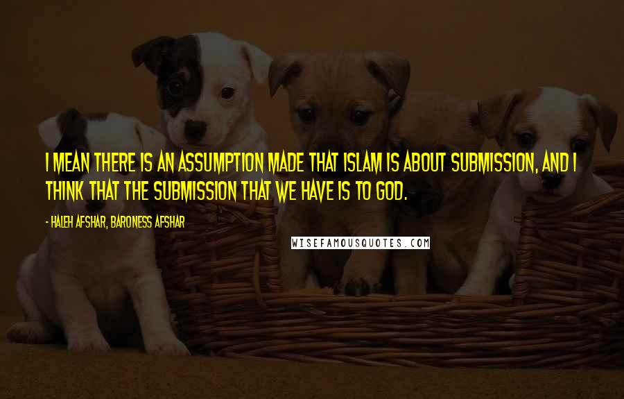 Haleh Afshar, Baroness Afshar Quotes: I mean there is an assumption made that Islam is about submission, and I think that the submission that we have is to God.