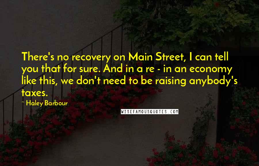 Haley Barbour Quotes: There's no recovery on Main Street, I can tell you that for sure. And in a re - in an economy like this, we don't need to be raising anybody's taxes.