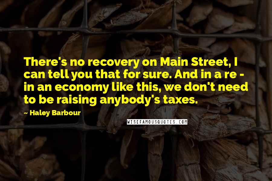 Haley Barbour Quotes: There's no recovery on Main Street, I can tell you that for sure. And in a re - in an economy like this, we don't need to be raising anybody's taxes.