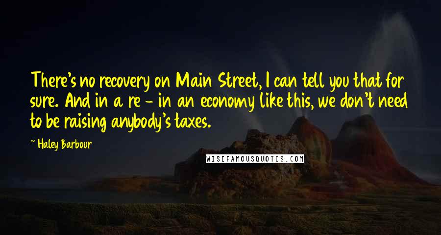 Haley Barbour Quotes: There's no recovery on Main Street, I can tell you that for sure. And in a re - in an economy like this, we don't need to be raising anybody's taxes.