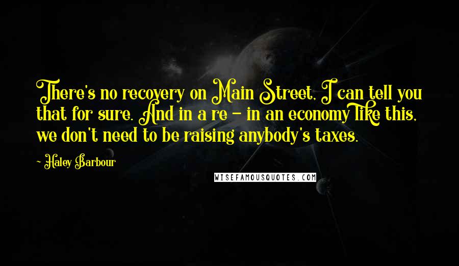 Haley Barbour Quotes: There's no recovery on Main Street, I can tell you that for sure. And in a re - in an economy like this, we don't need to be raising anybody's taxes.